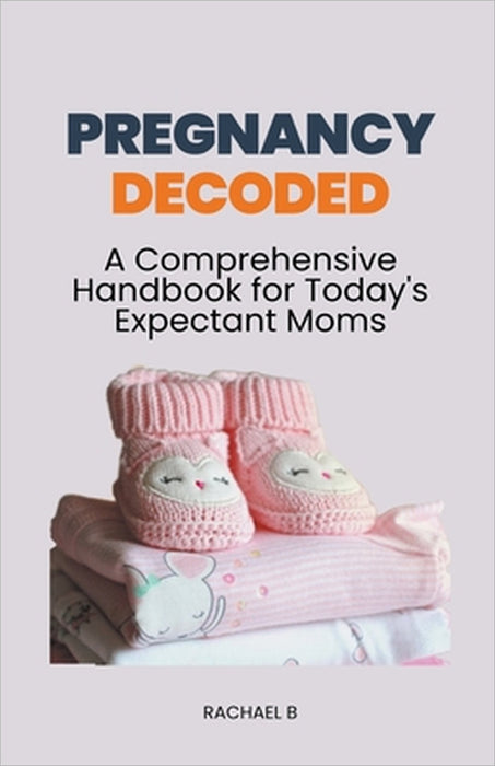 Pregnancy Decoded: A Comprehensive Handbook for Today's Expectant Moms by Rachael B