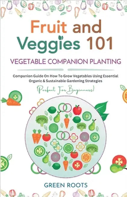 Fruit and Veggies 101 - Vegetable Companion Planting: Companion Guide On How To Grow Vegetables Using Essential, Organic & Sustainable Gardening Strat by Roots, Green