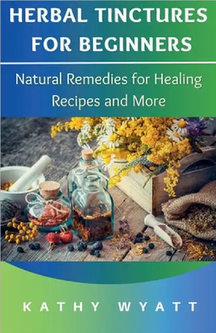 Herbal Tinctures for Beginners: Natural Remedies for Healing Recipes and More by Wyatt, Kathy