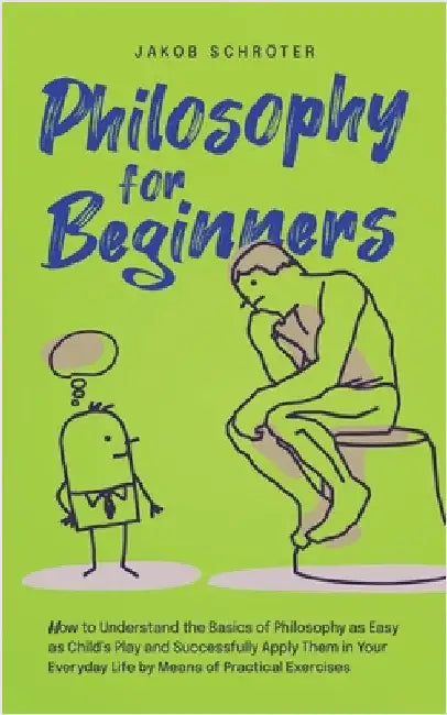 Philosophy for Beginners How to Understand the Basics of Philosophy as Easy as Child's Play and Successfully Apply Them in Your Everyday Life by Means by Schröter, Jakob