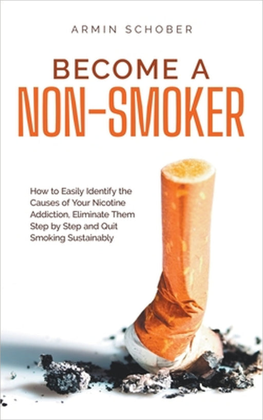 Become a Non-smoker How to Easily Identify the Causes of Your Nicotine Addiction, Eliminate Them Step by Step and Quit Smoking Sustainably by Armin Schober