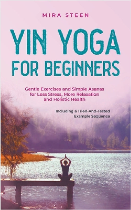 Yin Yoga for Beginners Gentle Exercises and Simple Asanas for Less Stress, More Relaxation and Holistic Health - Including a Tried-And-Tested Example by Mira Steen