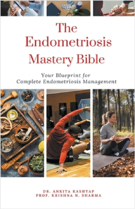 The Endometriosis Mastery Bible: Your Blueprint For Complete Endometriosis Management by Ankita Kashyap, Prof Krishna N. Sharma