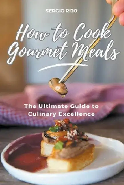 How to Cook Gourmet Meals: The Ultimate Guide to Culinary Excellence by Sergio Rijo