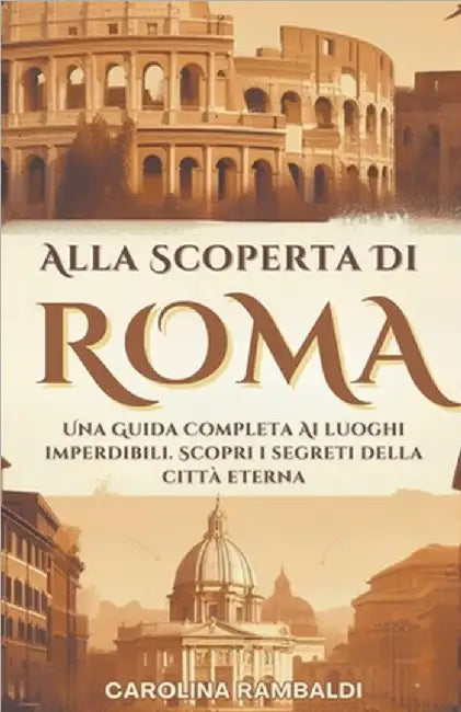 Alla Scoperta Di Roma - Una Guida Completa Ai Luoghi Imperdibili. Scopri i Segreti Della Città Eterna by Carolina Rambaldi