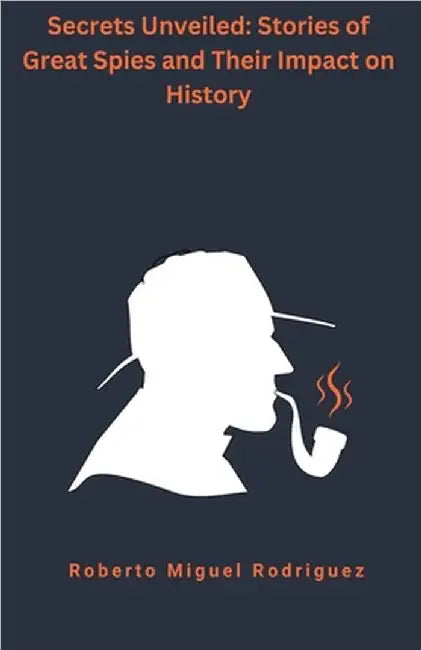 Secrets Unveiled: Stories of Great Spies and Their Impact on History by Roberto Miguel Rodriguez