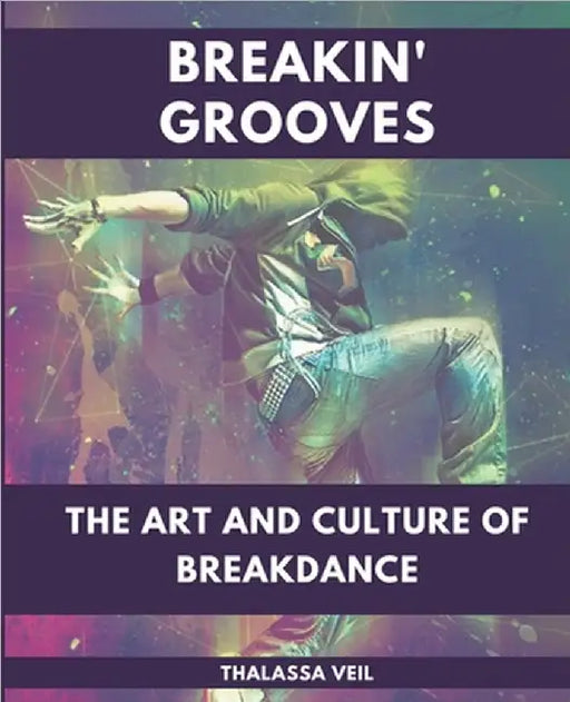Breakin' Grooves The Art and Culture of Breakdance by Thalassa Veil