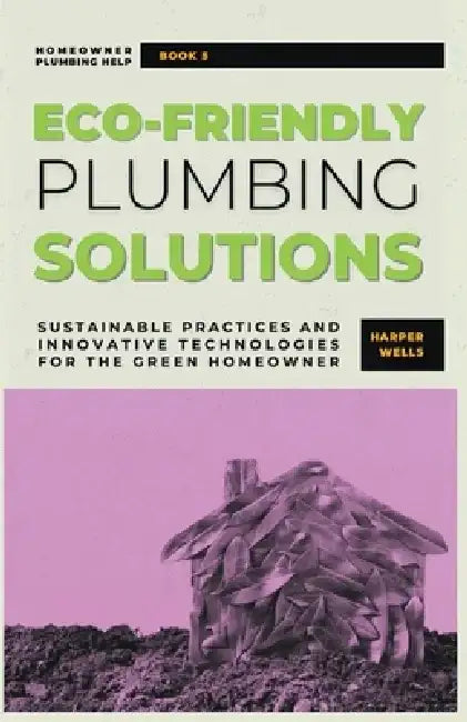 Eco-Friendly Plumbing Solutions: Sustainable Practices and Innovative Technologies for the Green Homeowner by Harper Wells
