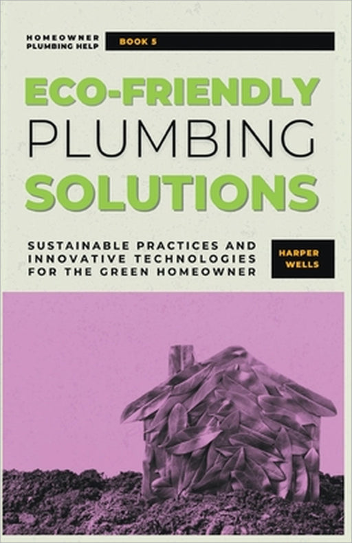 Eco-Friendly Plumbing Solutions: Sustainable Practices and Innovative Technologies for the Green Homeowner by Harper Wells