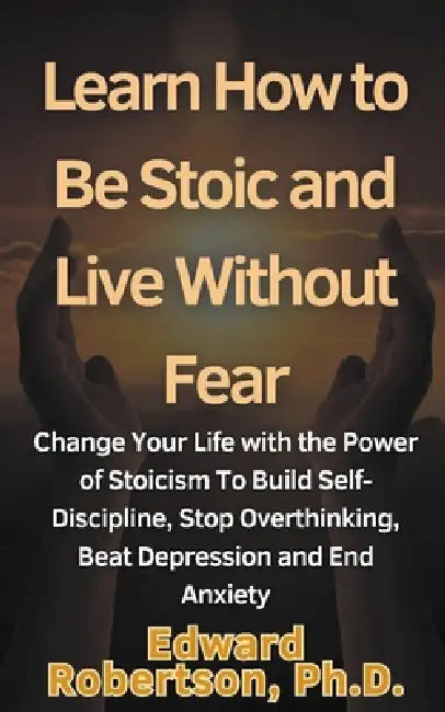 Learn How to Be Stoic and Live Without Fear Change Your Life with the Power of Stoicism To Build Self-Discipline, Stop Overthinking, Beat Depression a by Edward Robertson
