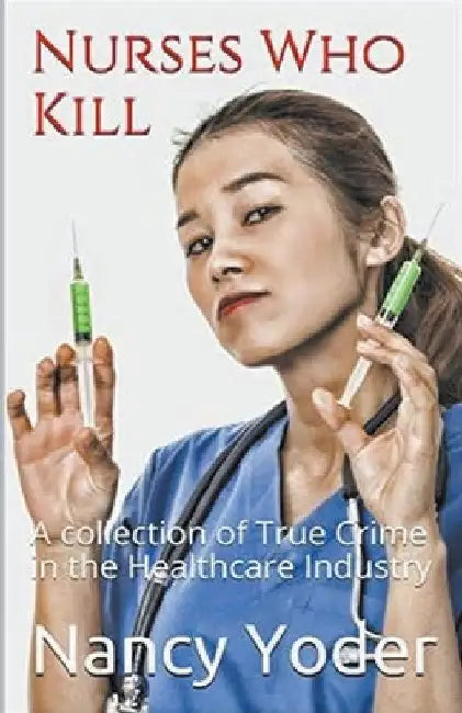 Nurses Who Kill Collection of True Crime In The Healthcare Industry by Nancy Yoder