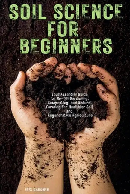 Soil Science for Beginners: Your Essential Guide to No-Till Gardening, Composting, and Natural Farming for Healthier Soil and Regenerative Agriculture by Iris Gardner
