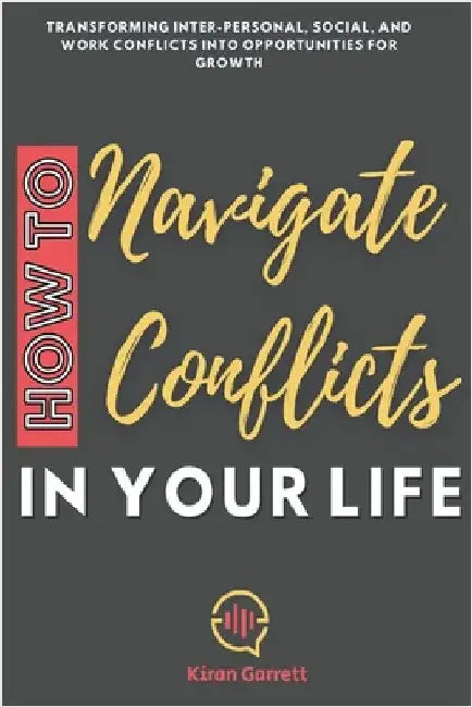 How to Navigate Conflicts in Your Life: Transforming Inter-personal, Social, and Work Conflicts into Opportunities for Growth by Kiran Garrett