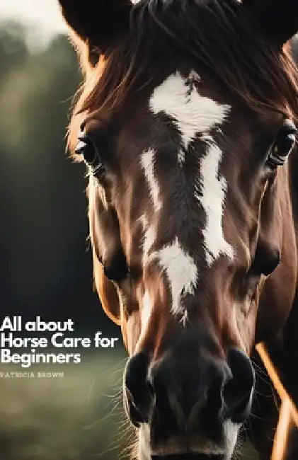 All about Horse Care for Beginners: Step by Step All You Need to Know about Horse and How You Take Care of It by Patricia Brown