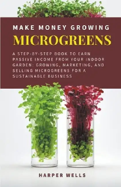 Make Money Growing Microgreens: A Step-By-Step Book to Earn Passive Income From Your Indoor Garden Growing, Marketing, and Selling Microgreens for a S by Harper Wells