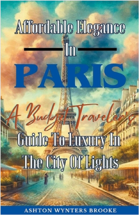 Affordable Elegance In Paris: A Budget Traveler's Guide To Luxury In The City Of Lights by Ashton Wynters Brooke