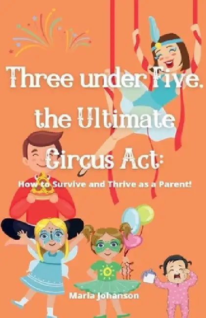 Three under Five, the Ultimate Circus Act: How to Survive and Thrive as a Parent by Maria Johanson