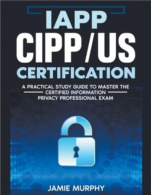 IAPP CIPP/US Certification A Practical Study Guide to Master the Certified Information Privacy Professional Exam by Murphy, Jamie