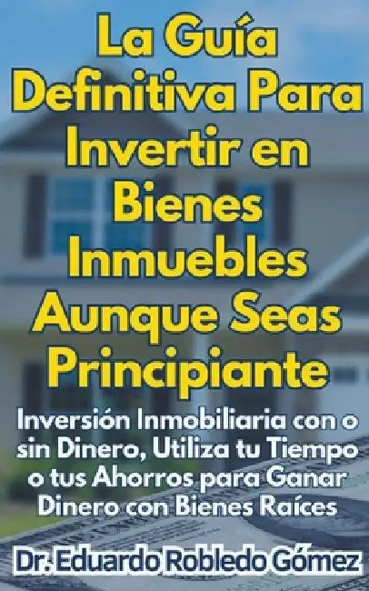 La Guía Definitiva Para Invertir en Bienes Inmuebles Aunque Seas Principiante Inversión Inmobiliaria con o sin Dinero, Utiliza tu Tiempo o tus Ahorros by Eduardo Robledo Gómez