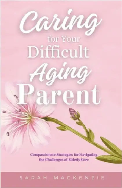 Caring for Your Difficult Aging Parent by Sarah MacKenzie
