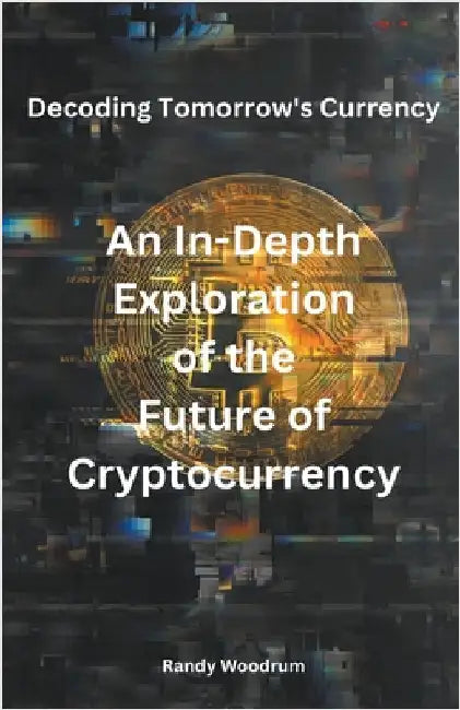 Decoding Tomorrow's Currency: An In-Depth Exploration of the Future of Cryptocurrency by Woodrum, Randy