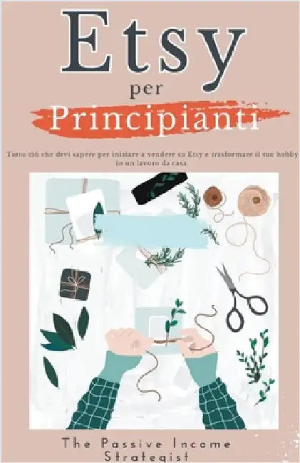 Etsy per Principianti: Tutto ciò che devi sapere per iniziare a vendere su Etsy e trasformare il tuo hobby in un lavoro da casa. by Strategist, The Passive Income