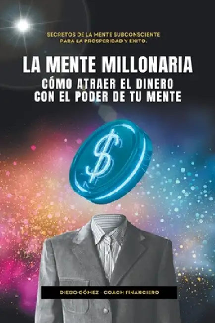 La Mente Millonaria: Cómo Atraer El Dinero Usando El Poder De Tu Mente by Diego Gómez