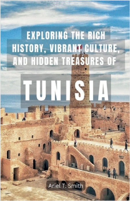 Exploring the Rich History, Vibrant Culture, and Hidden Treasures of Tunisia by Ariel T. Smith