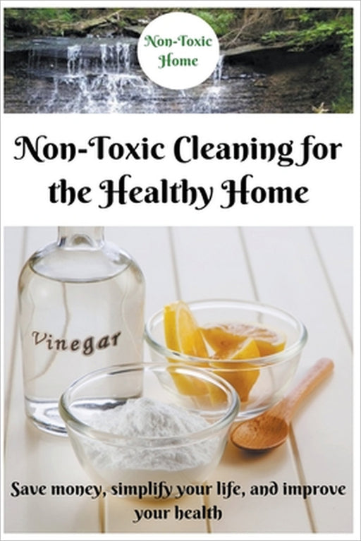 Non-Toxic Cleaning for the Healthy Home: Save Money, Simplify Your Life, and Improve Your Health by Non-Toxic Home