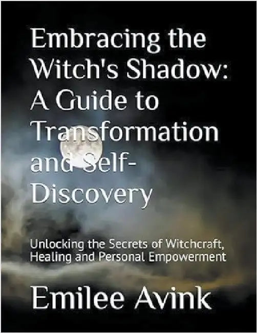 Embracing the Witch's Shadow: A Guide to Transformation and Self-Discovery: Unlocking the Secrets of Witchcraft, Healing and Personal Empowerment by Emilee Avink