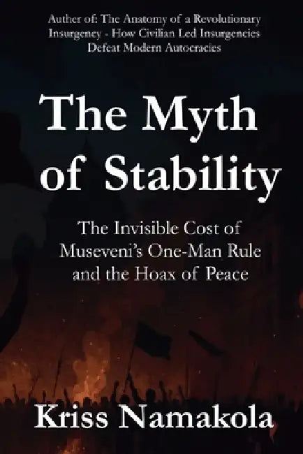 The Myth of Stability: The Invisible Cost of Museveni's One-Man Rule in Uganda and the Hoax of Peace by Kriss Namakola
