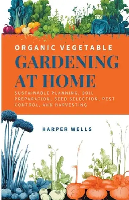 Organic Vegetable Gardening at Home: Sustainable Planning, Soil Preparation, Seed Selection, Pest Control, and Harvesting by Harper Wells