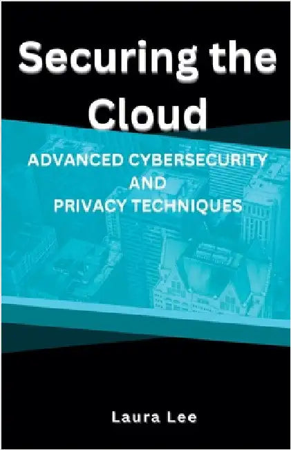 Securing the Cloud Advanced Cybersecurity and Privacy Techniques by Laura Lee