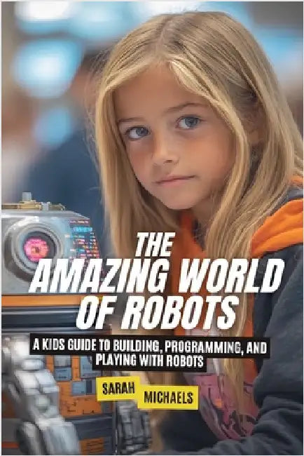 The Amazing World of Robots: A Kids Guide to Building, Programming, and Playing with Robots by Sarah Michaels