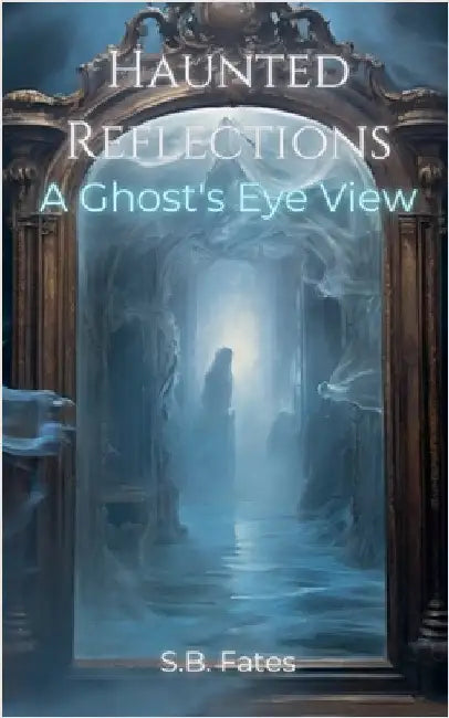 Haunted Reflections: A Ghost's Eye View by S. B. Fates