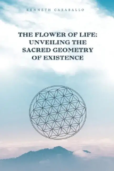 The Flower of Life: Unveiling the Sacred Geometry of Existence by Kenneth Caraballo