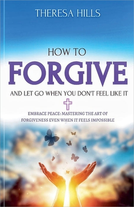 How to Forgive and Let Go When You Don't Feel Like It by Theresa Hills