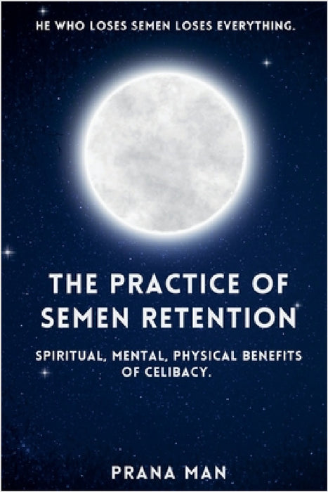 The Practice of Semen Retention: Spiritual, Mental, Physical Benefits of Celibacy by Prana Man
