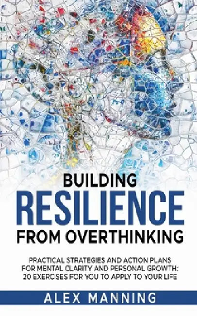 Building Resilience From Overthinking: Practical Strategies and Action Plans for Mental Clarity and Personal Growth: 20 exercises To Apply To Your Lif by Alex Manning