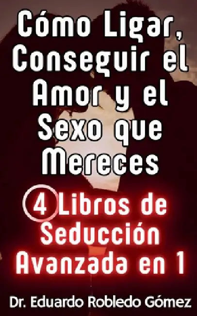Cómo Ligar, Conseguir el Amor y el Sexo que Mereces 4 Libros de Seducción Avanzada en 1 by Eduardo Robledo Gómez