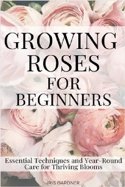 Growing Roses For Beginners: Essential Techniques and Year-Round Care for Thriving Blooms by Gardner, Iris