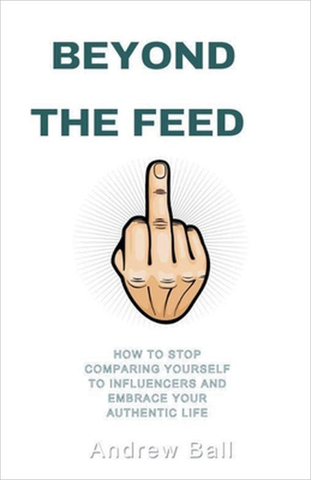 Beyond the Feed: How to Stop Comparing Yourself to Influencers and Embrace Your Authentic Life by Andrew Ball