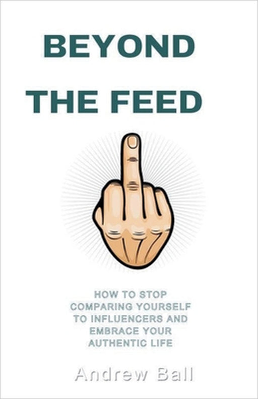 Beyond the Feed: How to Stop Comparing Yourself to Influencers and Embrace Your Authentic Life by Andrew Ball