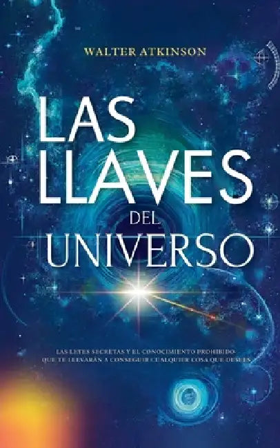 Las Llaves del Universo - Las Leyes Secretas y El Conocimiento Prohibido Que Te Llevarán a Conseguir Cualquier Cosa Que Desees by Walter Atkinson