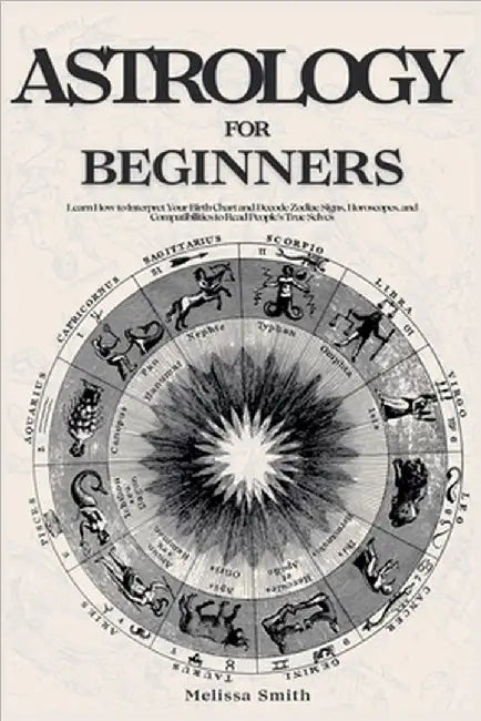 Astrology For Beginners: Learn How to Interpret Your Birth Chart and Decode Zodiac Signs, Horoscopes, and Compatibilities to Read People's True Selves by Melissa Smith