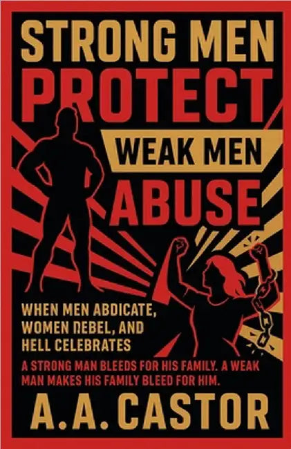 Strong Men Protect, Weak Men Abuse: When Men Abdicate, Women Rebel, and Hell Celebrates by A. a. Castor