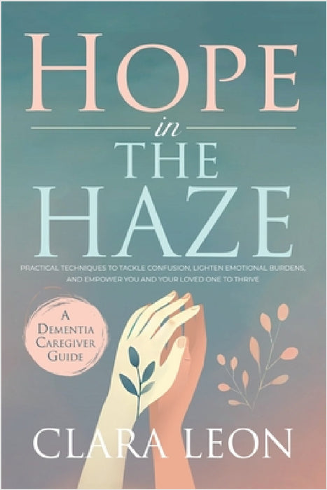 Hope in the Haze: A Dementia Caregiver Guide: Practical Techniques to Tackle Confusion, Lighten Emotional Burdens, and Empower You and Your Loved One by Clara Leon