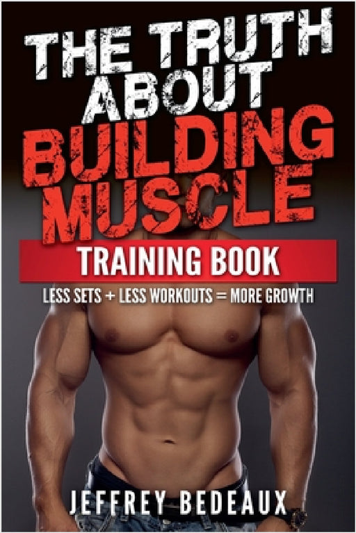 The Truth About Building Muscle: Less Sets + Less Workouts = More Strength by Jeffrey Bedeaux