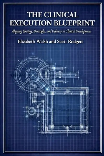The Clinical Execution Blueprint: Aligning Strategy, Oversight, and Delivery in Clinical Development by Elizabeth Walsh, Scott Rodgers