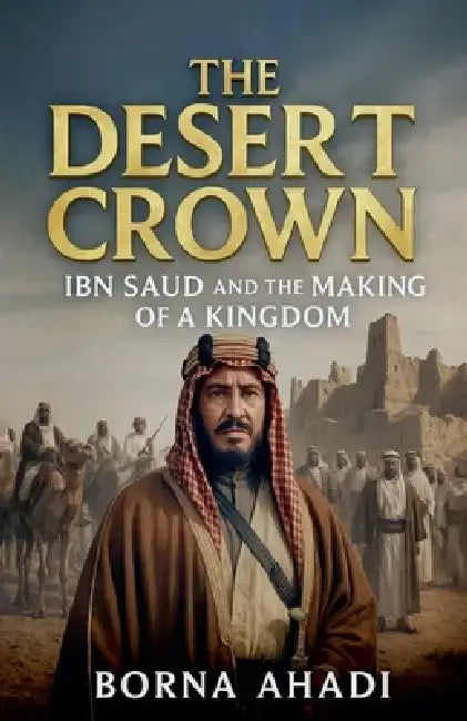 The Desert Crown: Ibn Saud and the Making of a Kingdom by Borna Ahadi
